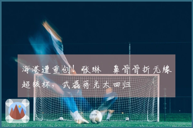 海港遭重创！张琳芃鼻骨骨折无缘超级杯，武磊蒋光太回归