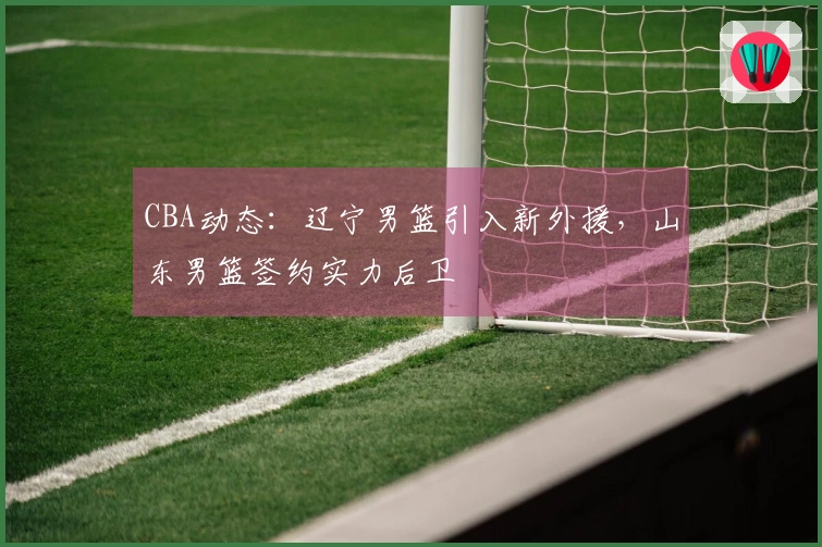 CBA动态：辽宁男篮引入新外援，山东男篮签约实力后卫