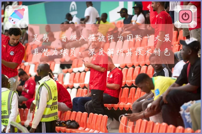吴易昺晋级八强被评为国际十大最具潜力球员，深度解析其技术特色