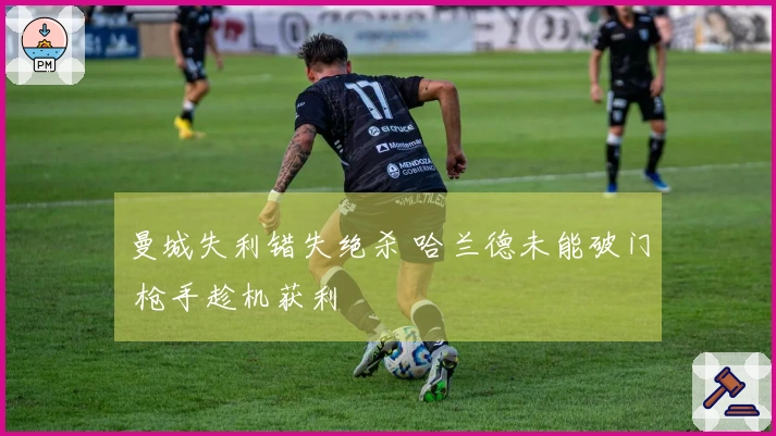 曼城失利错失绝杀 哈兰德未能破门 枪手趁机获利