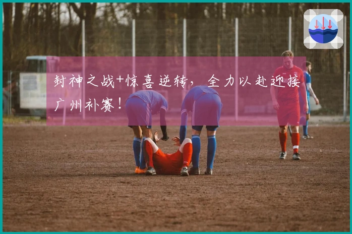 封神之战+惊喜逆转，全力以赴迎接广州补赛！