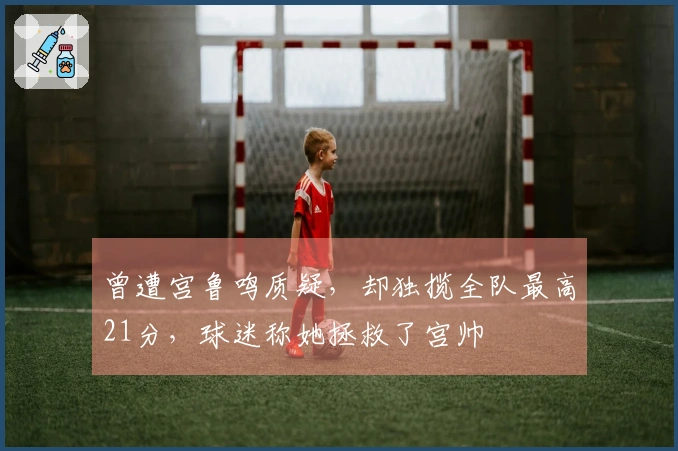 曾遭宫鲁鸣质疑，却独揽全队最高21分，球迷称她拯救了宫帅