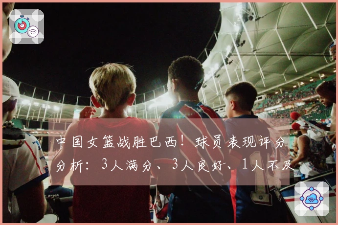 中国女篮战胜巴西！球员表现评分分析：3人满分、3人良好、1人不及格