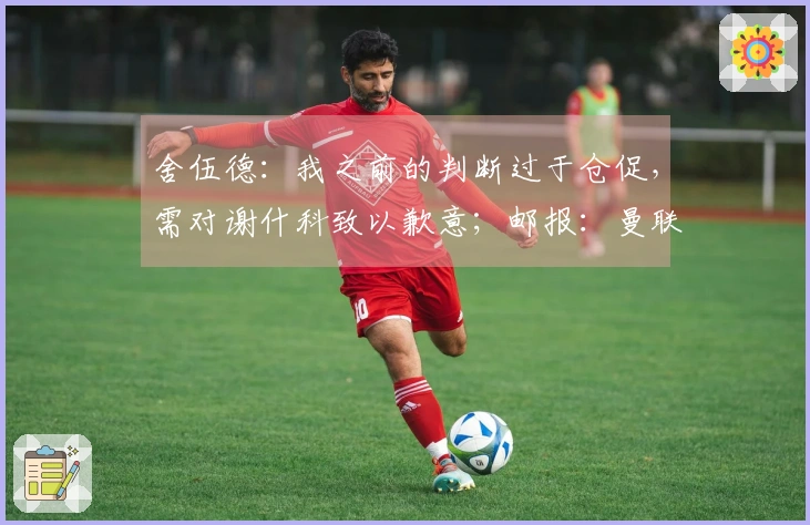 舍伍德：我之前的判断过于仓促，需对谢什科致以歉意；邮报：曼联关注伯恩茅斯中场，认为其为高性价比引援选择