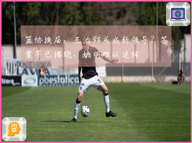篮协换届，王治郅或成新领导？答案早已揭晓，姚明难以逆转