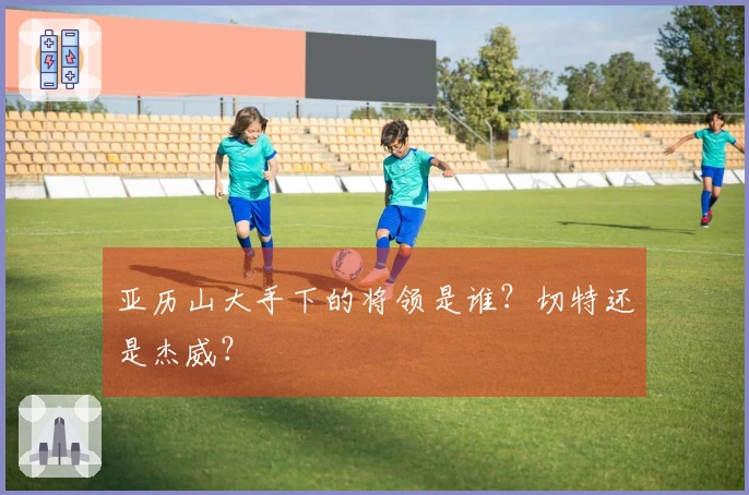 亚历山大手下的将领是谁？切特还是杰威？