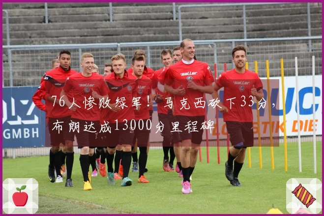 76人惨败绿军！马克西砍下33分，布朗达成13000分里程碑