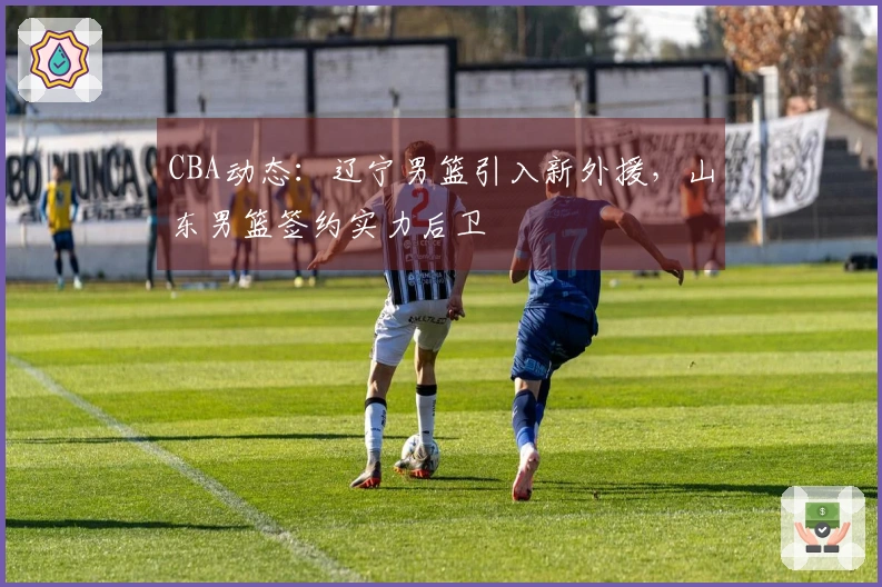 CBA动态：辽宁男篮引入新外援，山东男篮签约实力后卫