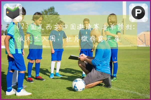 U23国足西安四国邀请赛名单预测：依木兰入围，杜月徵崭露头角