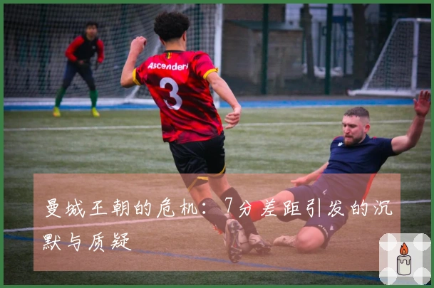 曼城王朝的危机：7分差距引发的沉默与质疑