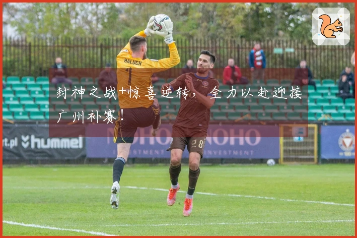 封神之战+惊喜逆转，全力以赴迎接广州补赛！