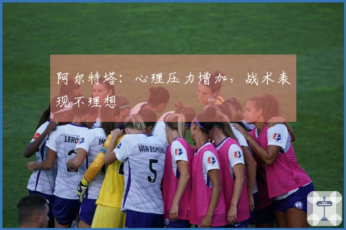 阿尔特塔：心理压力增加，战术表现不理想
