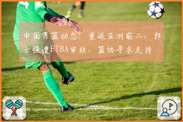 中国男篮动态：重返亚洲前二，郭士强遭FIBA审核，篮协寻求支持