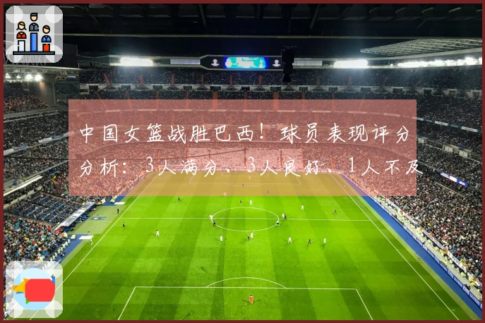 中国女篮战胜巴西！球员表现评分分析：3人满分、3人良好、1人不及格