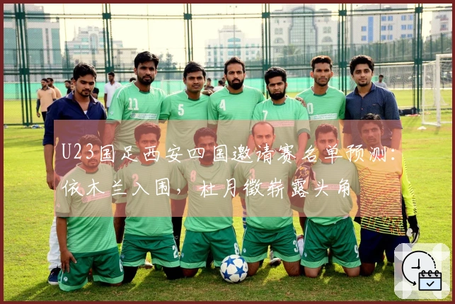 U23国足西安四国邀请赛名单预测：依木兰入围，杜月徵崭露头角