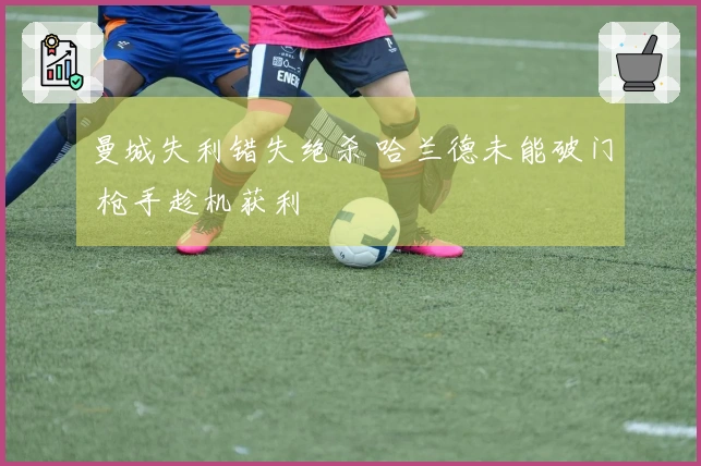 曼城失利错失绝杀 哈兰德未能破门 枪手趁机获利