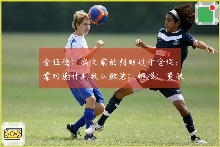 舍伍德：我之前的判断过于仓促，需对谢什科致以歉意；邮报：曼联关注伯恩茅斯中场，认为其为高性价比引援选择