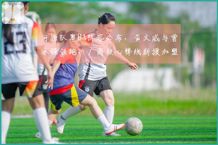 河源队粤BA阵容公布，黄文威与曾冰强领跑，广商核心锋线新援加盟