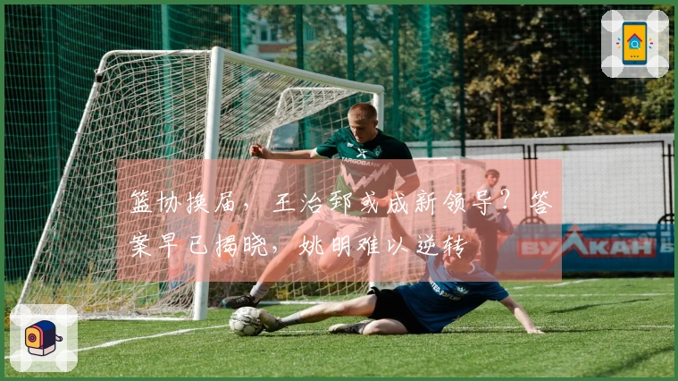 篮协换届，王治郅或成新领导？答案早已揭晓，姚明难以逆转